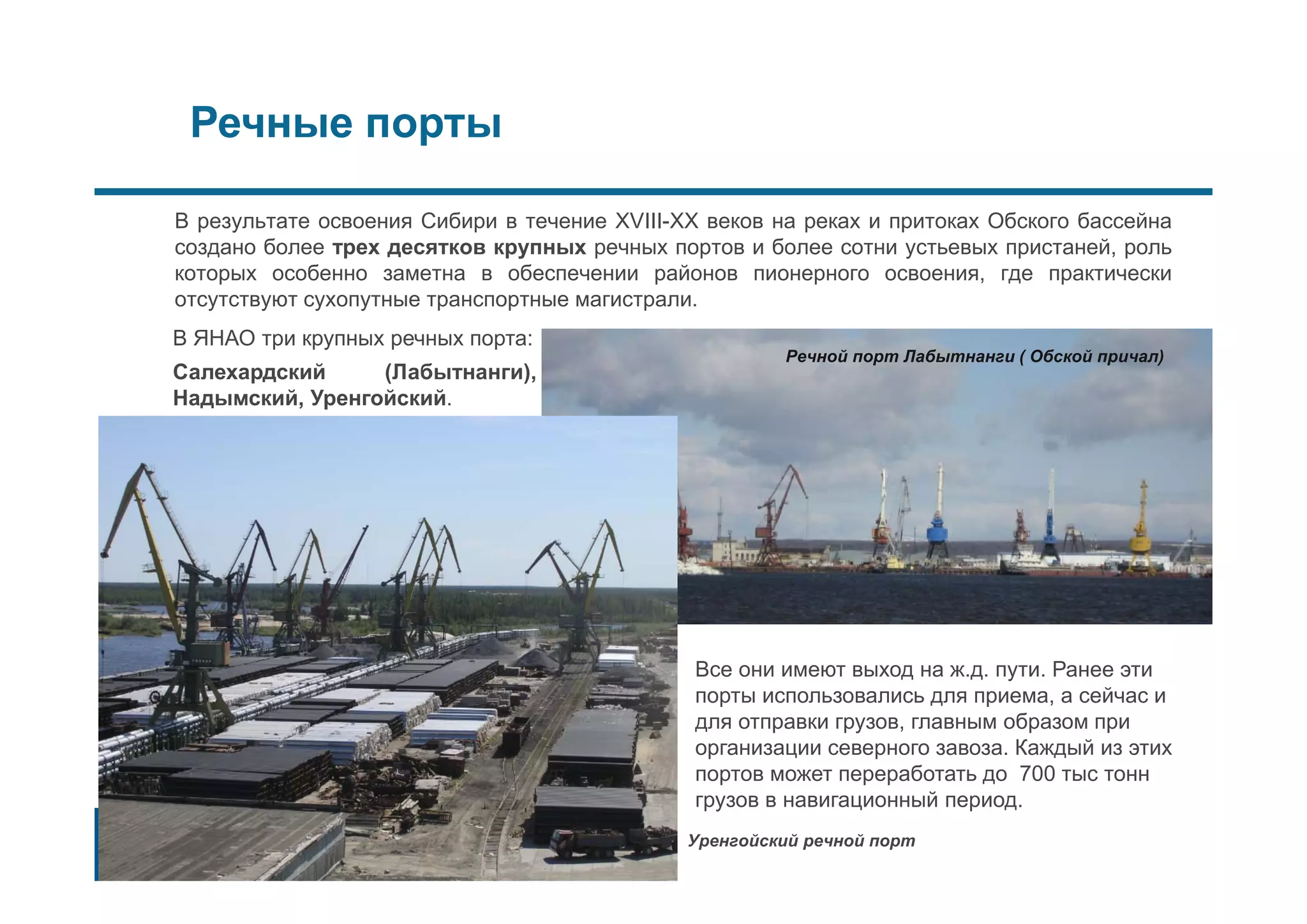 Речные порты
В результате освоения Сибири в течение XVIII-XX веков на реках и притоках Обского бассейна
создано более трех десятков крупных речных портов и более сотни устьевых пристаней, роль
которых особенно заметна в обеспечении районов пионерного освоения, где практически
отсутствуют сухопутные транспортные магистрали.
Речной порт Лабытнанги ( Обской причал)
Все они имеют выход на ж.д. пути. Ранее эти
порты использовались для приема, а сейчас и
для отправки грузов, главным образом при
организации северного завоза. Каждый из этих
портов может переработать до 700 тыс тонн
грузов в навигационный период.
Уренгойский речной порт
В ЯНАО три крупных речных порта:
Салехардский (Лабытнанги),
Надымский, Уренгойский.
 