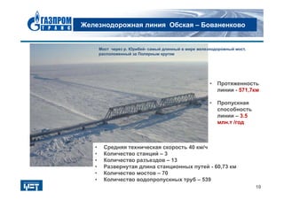 Железнодорожная линия Обская – Бованенково
10
• Протяженность
линии - 571,7км
• Пропускная
способность
линии – 3.5
млн.т /год
• Средняя техническая скорость 40 км/ч
• Количество станций – 3
• Количество разъездов – 13
• Развернутая длина станционных путей - 60,73 км
• Количество мостов – 70
• Количество водопропускных труб – 539
Мост через р. Юрибей- самый длинный в мире железнодорожный мост,
расположенный за Полярным кругом
 