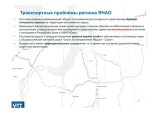 ЯмбургЯмбург
КоротчаевоКоротчаево
НадымНадым
ВоркутаВоркута
ЛабытнангиЛабытнанги
НадымНадым
ОбьОбь
ПурПур
ТазТаз
ДудинкаДудинка
ИгаркаИгарка
УренгойУренгой
Тарко-СалеТарко-Сале
14
Транспортные проблемы региона ЯНАО
• Cистема наземных коммуникаций общего пользования круглогодичного действия не образует
сплошного каркаса на территории автономного округа.
• Имеющиеся железнодорожные линии ориентированы главным образом на обеспечение освоения и
эксплуатации углеводородных месторождений и представлены двумя несмыкающимися участками
с выходами в Республику Коми и ХМАО-Югра.
• Система автодорог с твердым покрытием развита крайне слабо и обеспечивает постоянную связь
с общероссийской системой дорог только по направлению Надым – Сургут.
• Водные пути имеют мериодиональное направление, в то время как основной грузопоток имеет
широтную ориентацию.
 