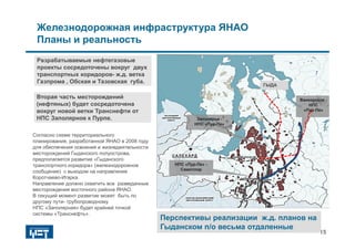 Согласно схеме территориального
планирования, разработанной ЯНАО в 2008 году
для обеспечения освоения и жизнедеятельности
месторождений Гыданского полуострова,
предполагается развитие «Гыданского
транспортного коридора» (железнодорожное
сообщение) с выходом на направление
Коротчаево-Игарка.
Направление должно охватить все разведанные
месторождения восточного района ЯНАО.
В текущий момент развитие может быть по
другому пути- трубопроводному.
НПС «Заполярная» будет крайней точкой
системы «Транснефть».
.
Железнодорожная инфраструктура ЯНАО
Планы и реальность
15
Разрабатываемые нефтегазовые
проекты сосредоточены вокруг двух
транспортных коридоров- ж.д. ветка
Газпрома , Обская и Тазовская губа.
Вторая часть месторождений
(нефтяных) будет сосредоточена
вокруг новой ветки Транснефти от
НПС Заполярное к Пурпе.
Перспективы реализации ж.д. планов на
Гыданском п/о весьма отдаленные
Перспективы реализации ж.д. планов на
Гыданском п/о весьма отдаленные
НПС «Пур-Пе» -
Самотлор
НПС «Пур-Пе» -
Самотлор
Заполярье -
НПС «Пур-Пе»
Заполярье -
НПС «Пур-Пе»
Ванкорское -
НПС
«Пур-Пе»
Ванкорское -
НПС
«Пур-Пе»
ГЫДАГЫДА
 