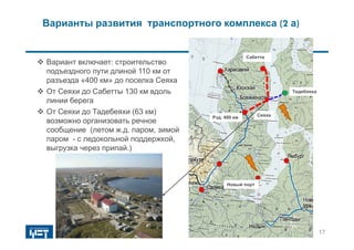 Варианты развития транспортного комплекса (2 а)
 Вариант включает: строительство
подъездного пути длиной 110 км от
разъезда «400 км» до поселка Сеяха
 От Сеяхи до Сабетты 130 км вдоль
линии берега
 От Сеяхи до Тадебеяхи (63 км)
возможно организовать речное
сообщение (летом ж.д. паром, зимой
паром - с ледокольной поддержкой,
выгрузка через припай.)
Сабетта
СеяхаРзд. 400 км
Тедебяяха
17
Новый порт
 