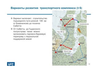 Рузановское
 Вариант включает: строительство
подъездного пути длиной 146 км
от Бованенково до поселка
Cабетта
 От Сабетты до Гыданского
полуострова также можно
организовать паромно-баржевую
переправу с ледокольной
поддержкой зимой
Новый порт
Сабетта
Рзд. 400 км
Салмановское
18
Варианты развития транспортного комплекса (2 б)
 