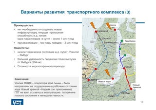 Сабетта
Тедебеяха
Новый
Уренгой
Варианты развития транспортного комплекса (3)
Замечание:
Усилия ЯЖДК – оператора этой линии – были
направлены на поддержание в рабочем состоянии
хода Новый Уренгой –Надым (см. приложение).
ГПТ не взял эту ветку в эксплуатацию по причине
плохого состояния и неперспективности.
Преимущества:
• нет необходимости создавать новую
инфраструктуру, текущая пропускная
способность ж.д. линии:
одна пара поездов в сутки – около 1 млн т/год
• при реанимации – три пары поездов – 3 млн т/год
Недостатки:
• низкое техническое состояние ж.д. пути Н.Уренгой
– Ямбург
• большая удаленность Гыданских точек выгрузки
от Ямбурга (304 км)
• Сложности морского/речного перехода
19
Новый порт
 