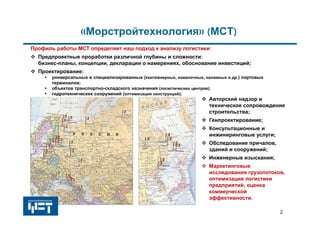 2
«Морстройтехнология» (МСТ)
 Предпроектные проработки различной глубины и сложности:
бизнес-планы, концепции, декларации о намерениях, обоснование инвестиций;
 Проектирование:
• универсальных и специализированных (контейнерных, навалочных, наливных и др.) портовых
терминалов;
• объектов транспортно-складского назначения (логистических центров);
• гидротехнических сооружений (оптимизация конструкций);
 Авторский надзор и
техническое сопровождение
строительства;
 Генпроектирование;
 Консультационные и
инжиниринговые услуги;
 Обследование причалов,
зданий и сооружений;
 Инженерные изыскания;
 Маркетинговые
исследования грузопотоков,
оптимизация логистики
предприятий, оценка
коммерческой
эффективности.
Профиль работы МСТ определяет наш подход к анализу логистики:
 