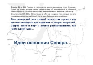 ЯмбургЯмбург
КоротчаевоКоротчаево
НадымНадым
ВоркутаВоркута
ЛабытнангиЛабытнанги
НадымНадым
ОбьОбь
ПурПур
ТазТаз
ДудинкаДудинка
ИгаркаИгарка
УренгойУренгой
Тарко-СалеТарко-Сале
Стройка 501 и 503. Решение о строительстве дороги принималось лично Сталиным.
Сталин не ставил вопросы перед специалистами об экономической и оборонной
целесообразности строительства вообще и железнодорожного маршрута в частности.
Строительство 501, 502 и 503 включало в себя ж/д и морской порт, который сначала
планировалось построить в Обской губе на мысе Каменном, а потом в Игарке.
Был ли морской порт главной целью этих строек, а ж/д
его неотъемлемым приложением — вопрос непростой.
Скорее всего и порт и дорога рассматривались как
части одной идеи…
Идеи освоения Севера…
 