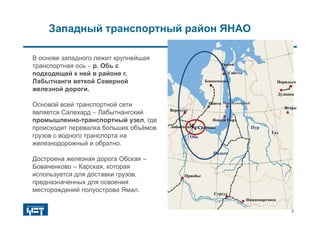 Западный транспортный район ЯНАО
В основе западного лежит крупнейшая
транспортная ось  р. Обь с
подходящей к ней в районе г.
Лабытнанги веткой Северной
железной дороги.
Основой всей транспортной сети
является Салехард  Лабытнангский
промышленно-транспортный узел, где
происходит перевалка больших объёмов
грузов с водного транспорта на
железнодорожный и обратно.
Достроена железная дорога Обская –
Бованенково – Карская, которая
используется для доставки грузов,
предназначенных для освоения
месторождений полуострова Ямал.
Надым
Обь
Пур
Таз
Норильск
Дудинка
Игарка
Салехард
Воркута
Лабытнанги
Приобье
Нижневартовск
Сургут
Паюта Мыс Каменный
Тамбей
Новый Порт
Бованенково
Сабетта
4
 