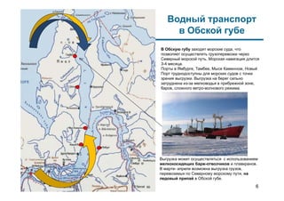Выгрузка может осуществляться с использованием
мелкокосидящих барж-отвозчиков и плавкранов.
В марте- апреле возможна выгрузка грузов,
перевозимых по Северному морскому пути, на
ледовый припай в Обской губе.
Водный транспорт
в Обской губе
В Обскую губу заходят морские суда, что
позволяет осуществлять грузоперевозки через
Северный морской путь. Морская навигация длится
3-4 месяца.
Порты в Ямбурге, Тамбее, Мысе Каменном, Новый
Порт труднодоступны для морских судов с точки
зрения выгрузки. Выгрузка на берег сильно
затруднена из-за мелководья в прибрежной зоне,
баров, сложного ветро-волнового режима.
6
 