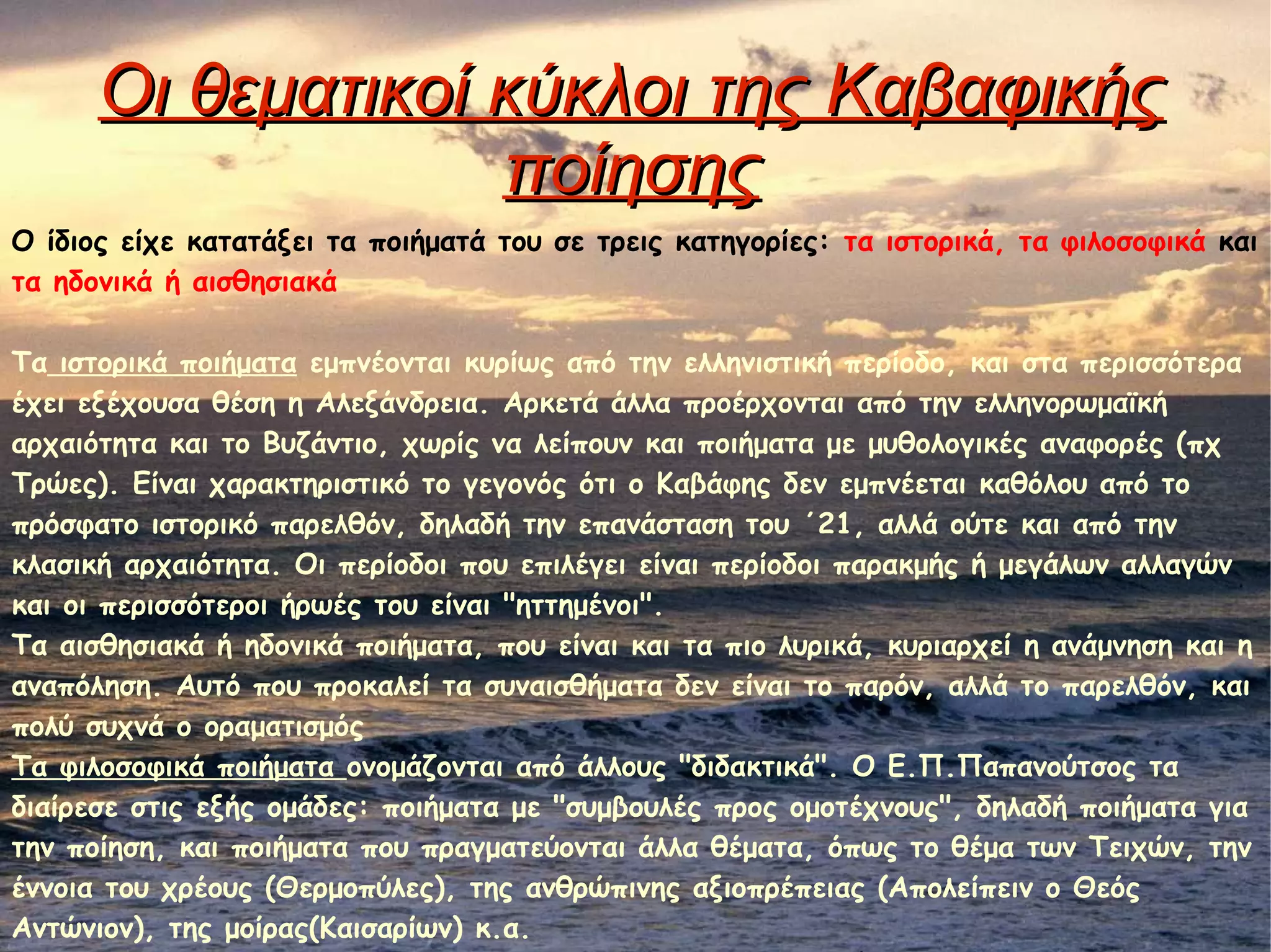 Οι θεματικοί κύκλοι της ΚαβαφικήςΟι θεματικοί κύκλοι της Καβαφικής
ποίησηςποίησης
Ο ίδιος είχε κατατάξει τα ποιήματά του σε τρεις κατηγορίες: τα ιστορικά, τα φιλοσοφικά και
τα ηδονικά ή αισθησιακά
Τα ιστορικά ποιήματα εμπνέονται κυρίως από την ελληνιστική περίοδο, και στα περισσότερα
έχει εξέχουσα θέση η Αλεξάνδρεια. Αρκετά άλλα προέρχονται από την ελληνορωμαϊκή
αρχαιότητα και το Βυζάντιο, χωρίς να λείπουν και ποιήματα με μυθολογικές αναφορές (πχ
Τρώες). Είναι χαρακτηριστικό το γεγονός ότι ο Καβάφης δεν εμπνέεται καθόλου από το
πρόσφατο ιστορικό παρελθόν, δηλαδή την επανάσταση του ΄21, αλλά ούτε και από την
κλασική αρχαιότητα. Οι περίοδοι που επιλέγει είναι περίοδοι παρακμής ή μεγάλων αλλαγών
και οι περισσότεροι ήρωές του είναι "ηττημένοι".
Τα αισθησιακά ή ηδονικά ποιήματα, που είναι και τα πιο λυρικά, κυριαρχεί η ανάμνηση και η
αναπόληση. Αυτό που προκαλεί τα συναισθήματα δεν είναι το παρόν, αλλά το παρελθόν, και
πολύ συχνά ο οραματισμός
Τα φιλοσοφικά ποιήματα ονομάζονται από άλλους "διδακτικά". Ο Ε.Π.Παπανούτσος τα
διαίρεσε στις εξής ομάδες: ποιήματα με "συμβουλές προς ομοτέχνους", δηλαδή ποιήματα για
την ποίηση, και ποιήματα που πραγματεύονται άλλα θέματα, όπως το θέμα των Τειχών, την
έννοια του χρέους (Θερμοπύλες), της ανθρώπινης αξιοπρέπειας (Απολείπειν ο Θεός
Αντώνιον), της μοίρας(Καισαρίων) κ.α.
 