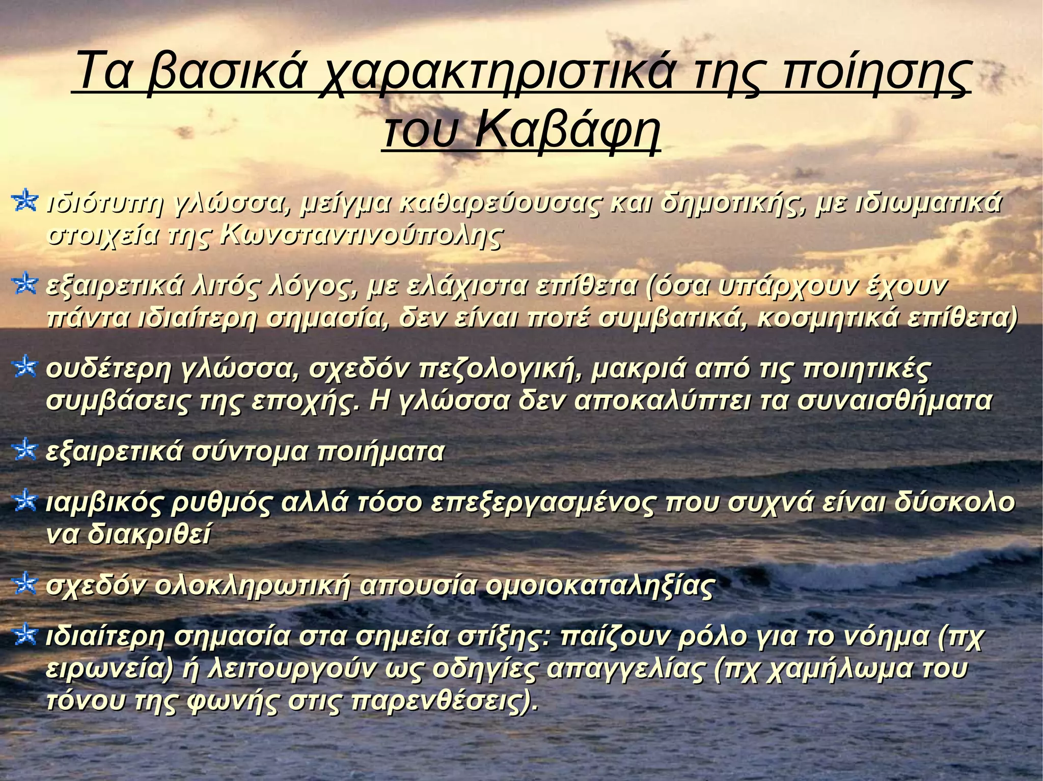 Τα βασικά χαρακτηριστικά της ποίησης
του Καβάφη
ιδιότυπη γλώσσα, μείγμα καθαρεύουσας και δημοτικής, με ιδιωματικάιδιότυπη γλώσσα, μείγμα καθαρεύουσας και δημοτικής, με ιδιωματικά
στοιχεία της Κωνσταντινούποληςστοιχεία της Κωνσταντινούπολης
εξαιρετικά λιτός λόγος, με ελάχιστα επίθετα (όσα υπάρχουν έχουνεξαιρετικά λιτός λόγος, με ελάχιστα επίθετα (όσα υπάρχουν έχουν
πάντα ιδιαίτερη σημασία, δεν είναι ποτέ συμβατικά, κοσμητικά επίθετα)πάντα ιδιαίτερη σημασία, δεν είναι ποτέ συμβατικά, κοσμητικά επίθετα)
ουδέτερη γλώσσα, σχεδόν πεζολογική, μακριά από τις ποιητικέςουδέτερη γλώσσα, σχεδόν πεζολογική, μακριά από τις ποιητικές
συμβάσεις της εποχής. Η γλώσσα δεν αποκαλύπτει τα συναισθήματασυμβάσεις της εποχής. Η γλώσσα δεν αποκαλύπτει τα συναισθήματα
εξαιρετικά σύντομα ποιήματαεξαιρετικά σύντομα ποιήματα
ιαμβικός ρυθμός αλλά τόσο επεξεργασμένος που συχνά είναι δύσκολοιαμβικός ρυθμός αλλά τόσο επεξεργασμένος που συχνά είναι δύσκολο
να διακριθείνα διακριθεί
σχεδόν ολοκληρωτική απουσία ομοιοκαταληξίαςσχεδόν ολοκληρωτική απουσία ομοιοκαταληξίας
ιδιαίτερη σημασία στα σημεία στίξης: παίζουν ρόλο για το νόημα (πχιδιαίτερη σημασία στα σημεία στίξης: παίζουν ρόλο για το νόημα (πχ
ειρωνεία) ή λειτουργούν ως οδηγίες απαγγελίας (πχ χαμήλωμα τουειρωνεία) ή λειτουργούν ως οδηγίες απαγγελίας (πχ χαμήλωμα του
τόνου της φωνής στις παρενθέσεις).τόνου της φωνής στις παρενθέσεις).
 