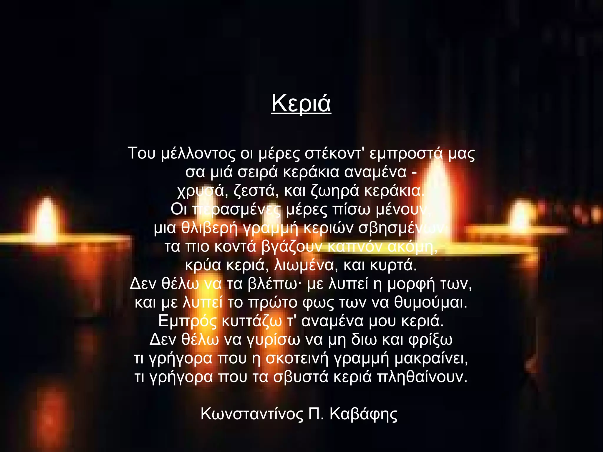Κεριά
Του μέλλοντος οι μέρες στέκοντ' εμπροστά μας
σα μιά σειρά κεράκια αναμένα -
χρυσά, ζεστά, και ζωηρά κεράκια.
Οι περασμένες μέρες πίσω μένουν,
μια θλιβερή γραμμή κεριών σβησμένων·
τα πιο κοντά βγάζουν καπνόν ακόμη,
κρύα κεριά, λιωμένα, και κυρτά.
Δεν θέλω να τα βλέπω· με λυπεί η μορφή των,
και με λυπεί το πρώτο φως των να θυμούμαι.
Εμπρός κυττάζω τ' αναμένα μου κεριά.
Δεν θέλω να γυρίσω να μη διω και φρίξω
τι γρήγορα που η σκοτεινή γραμμή μακραίνει,
τι γρήγορα που τα σβυστά κεριά πληθαίνουν.
Κωνσταντίνος Π. Καβάφης
 