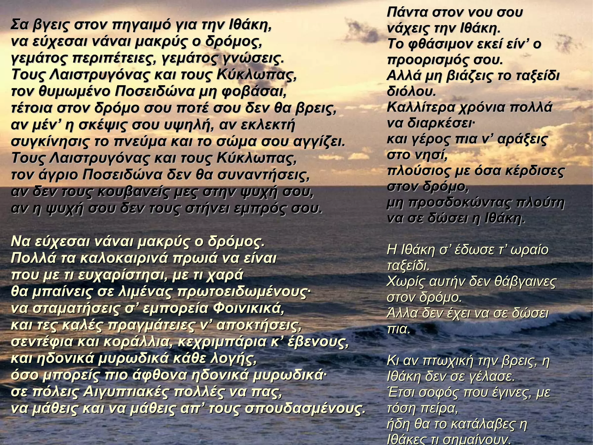 Σα βγεις στον πηγαιμό για την Ιθάκη,Σα βγεις στον πηγαιμό για την Ιθάκη,
να εύχεσαι νάναι μακρύς ο δρόμος,να εύχεσαι νάναι μακρύς ο δρόμος,
γεμάτος περιπέτειες, γεμάτος γνώσεις.γεμάτος περιπέτειες, γεμάτος γνώσεις.
Τους Λαιστρυγόνας και τους Κύκλωπας,Τους Λαιστρυγόνας και τους Κύκλωπας,
τον θυμωμένο Ποσειδώνα μη φοβάσαι,τον θυμωμένο Ποσειδώνα μη φοβάσαι,
τέτοια στον δρόμο σου ποτέ σου δεν θα βρεις,τέτοια στον δρόμο σου ποτέ σου δεν θα βρεις,
αν μέν’ η σκέψις σου υψηλή, αν εκλεκτήαν μέν’ η σκέψις σου υψηλή, αν εκλεκτή
συγκίνησις το πνεύμα και το σώμα σου αγγίζει.συγκίνησις το πνεύμα και το σώμα σου αγγίζει.
Τους Λαιστρυγόνας και τους Κύκλωπας,Τους Λαιστρυγόνας και τους Κύκλωπας,
τον άγριο Ποσειδώνα δεν θα συναντήσεις,τον άγριο Ποσειδώνα δεν θα συναντήσεις,
αν δεν τους κουβανείς μες στην ψυχή σου,αν δεν τους κουβανείς μες στην ψυχή σου,
αν η ψυχή σου δεν τους στήνει εμπρός σου.αν η ψυχή σου δεν τους στήνει εμπρός σου.
Να εύχεσαι νάναι μακρύς ο δρόμος.Να εύχεσαι νάναι μακρύς ο δρόμος.
Πολλά τα καλοκαιρινά πρωιά να είναιΠολλά τα καλοκαιρινά πρωιά να είναι
που με τι ευχαρίστησι, με τι χαράπου με τι ευχαρίστησι, με τι χαρά
θα μπαίνεις σε λιμένας πρωτοειδωμένους·θα μπαίνεις σε λιμένας πρωτοειδωμένους·
να σταματήσεις σ’ εμπορεία Φοινικικά,να σταματήσεις σ’ εμπορεία Φοινικικά,
και τες καλές πραγμάτειες ν’ αποκτήσεις,και τες καλές πραγμάτειες ν’ αποκτήσεις,
σεντέφια και κοράλλια, κεχριμπάρια κ’ έβενους,σεντέφια και κοράλλια, κεχριμπάρια κ’ έβενους,
και ηδονικά μυρωδικά κάθε λογής,και ηδονικά μυρωδικά κάθε λογής,
όσο μπορείς πιο άφθονα ηδονικά μυρωδικά·όσο μπορείς πιο άφθονα ηδονικά μυρωδικά·
σε πόλεις Aιγυπτιακές πολλές να πας,σε πόλεις Aιγυπτιακές πολλές να πας,
να μάθεις και να μάθεις απ’ τους σπουδασμένους.να μάθεις και να μάθεις απ’ τους σπουδασμένους.
Πάντα στον νου σουΠάντα στον νου σου
νάχεις την Ιθάκη.νάχεις την Ιθάκη.
Το φθάσιμον εκεί είν’ οΤο φθάσιμον εκεί είν’ ο
προορισμός σου.προορισμός σου.
Aλλά μη βιάζεις το ταξείδιAλλά μη βιάζεις το ταξείδι
διόλου.διόλου.
Καλλίτερα χρόνια πολλάΚαλλίτερα χρόνια πολλά
να διαρκέσει·να διαρκέσει·
και γέρος πια ν’ αράξειςκαι γέρος πια ν’ αράξεις
στο νησί,στο νησί,
πλούσιος με όσα κέρδισεςπλούσιος με όσα κέρδισες
στον δρόμο,στον δρόμο,
μη προσδοκώντας πλούτημη προσδοκώντας πλούτη
να σε δώσει η Ιθάκη.να σε δώσει η Ιθάκη.
Η Ιθάκη σ’ έδωσε τ’ ωραίοΗ Ιθάκη σ’ έδωσε τ’ ωραίο
ταξείδι.ταξείδι.
Χωρίς αυτήν δεν θάβγαινεςΧωρίς αυτήν δεν θάβγαινες
στον δρόμο.στον δρόμο.
Άλλα δεν έχει να σε δώσειΆλλα δεν έχει να σε δώσει
πια.πια.
Κι αν πτωχική την βρεις, ηΚι αν πτωχική την βρεις, η
Ιθάκη δεν σε γέλασε.Ιθάκη δεν σε γέλασε.
Έτσι σοφός που έγινες, μεΈτσι σοφός που έγινες, με
τόση πείρα,τόση πείρα,
ήδη θα το κατάλαβες ηήδη θα το κατάλαβες η
Ιθάκες τι σημαίνουν.Ιθάκες τι σημαίνουν.
 