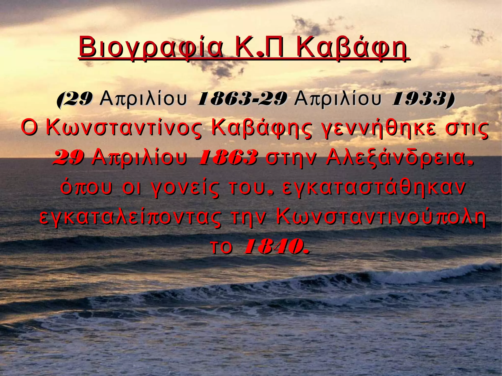 .Βιογραφία Κ Π Καβάφη.Βιογραφία Κ Π Καβάφη
(29 π 1863-29 π 1933)Α ριλίου Α ριλίου(29 π 1863-29 π 1933)Α ριλίου Α ριλίου
ΟΟ Κωνσταντίνος Καβάφης γεννήθηκε στιςΚωνσταντίνος Καβάφης γεννήθηκε στις
29 π 1863 ,Α ριλίου στην Αλεξάνδρεια29 π 1863 ,Α ριλίου στην Αλεξάνδρεια
π ,ό ου οι γονείς του εγκαταστάθηκανπ ,ό ου οι γονείς του εγκαταστάθηκαν
π πεγκαταλεί οντας την Κωνσταντινού οληπ πεγκαταλεί οντας την Κωνσταντινού ολη
1840.το 1840.το
 