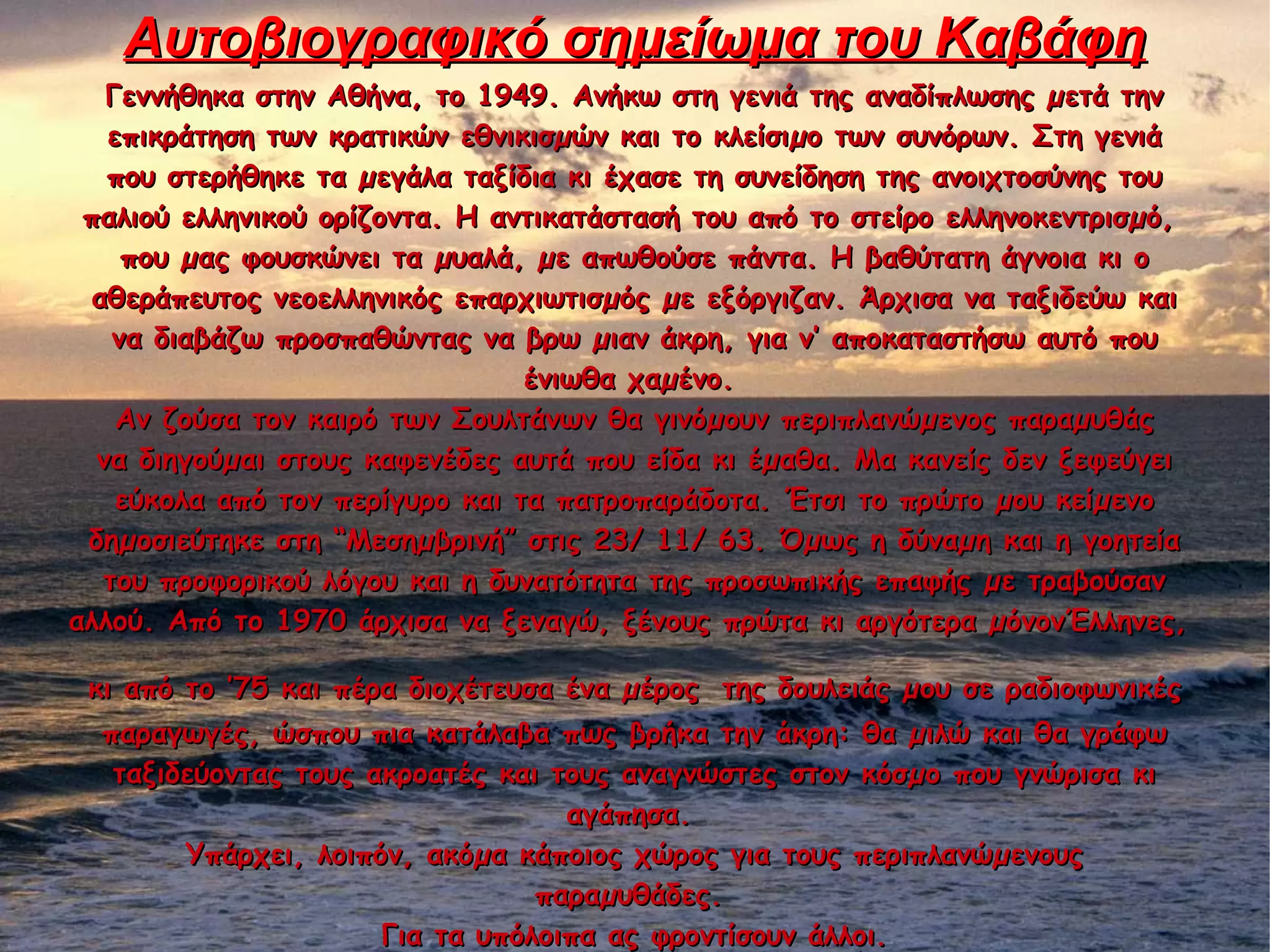 Αυτοβιογραφικό σημείωμα του ΚαβάφηΑυτοβιογραφικό σημείωμα του Καβάφη
Γεννήθηκα στην Αθήνα, το 1949. Ανήκω στη γενιά της αναδίπλωσης µετά τηνΓεννήθηκα στην Αθήνα, το 1949. Ανήκω στη γενιά της αναδίπλωσης µετά την
επικράτηση των κρατικών εθνικισµών και το κλείσιµο των συνόρων. Στη γενιάεπικράτηση των κρατικών εθνικισµών και το κλείσιµο των συνόρων. Στη γενιά
που στερήθηκε τα µεγάλα ταξίδια κι έχασε τη συνείδηση της ανοιχτοσύνης τουπου στερήθηκε τα µεγάλα ταξίδια κι έχασε τη συνείδηση της ανοιχτοσύνης του
παλιού ελληνικού ορίζοντα. Η αντικατάστασή του από το στείρο ελληνοκεντρισµό,παλιού ελληνικού ορίζοντα. Η αντικατάστασή του από το στείρο ελληνοκεντρισµό,
που µας φουσκώνει τα µυαλά, µε απωθούσε πάντα. Η βαθύτατη άγνοια κι οπου µας φουσκώνει τα µυαλά, µε απωθούσε πάντα. Η βαθύτατη άγνοια κι ο
αθεράπευτος νεοελληνικός επαρχιωτισµός µε εξόργιζαν. Άρχισα να ταξιδεύω καιαθεράπευτος νεοελληνικός επαρχιωτισµός µε εξόργιζαν. Άρχισα να ταξιδεύω και
να διαβάζω προσπαθώντας να βρω µιαν άκρη, για ν’ αποκαταστήσω αυτό πουνα διαβάζω προσπαθώντας να βρω µιαν άκρη, για ν’ αποκαταστήσω αυτό που
ένιωθα χαµένο.ένιωθα χαµένο.
Αν ζούσα τον καιρό των Σουλτάνων θα γινόµουν περιπλανώµενος παραµυθάςΑν ζούσα τον καιρό των Σουλτάνων θα γινόµουν περιπλανώµενος παραµυθάς
να διηγούµαι στους καφενέδες αυτά που είδα κι έµαθα. Μα κανείς δεν ξεφεύγεινα διηγούµαι στους καφενέδες αυτά που είδα κι έµαθα. Μα κανείς δεν ξεφεύγει
εύκολα από τον περίγυρο και τα πατροπαράδοτα. Έτσι το πρώτο µου κείµενοεύκολα από τον περίγυρο και τα πατροπαράδοτα. Έτσι το πρώτο µου κείµενο
δηµοσιεύτηκε στη “Μεσηµβρινή” στις 23/ 11/ 63. Όµως η δύναµη και η γοητείαδηµοσιεύτηκε στη “Μεσηµβρινή” στις 23/ 11/ 63. Όµως η δύναµη και η γοητεία
του προφορικού λόγου και η δυνατότητα της προσωπικής επαφής µε τραβούσαντου προφορικού λόγου και η δυνατότητα της προσωπικής επαφής µε τραβούσαν
αλλού. Από το 1970 άρχισα να ξεναγώ, ξένους πρώτα κι αργότερα µόνονΈλληνες,αλλού. Από το 1970 άρχισα να ξεναγώ, ξένους πρώτα κι αργότερα µόνονΈλληνες,
κι από το ’75 και πέρα διοχέτευσα ένα µέροςκι από το ’75 και πέρα διοχέτευσα ένα µέρος της δουλειάς µου σε ραδιοφωνικέςτης δουλειάς µου σε ραδιοφωνικές
παραγωγές, ώσπου πια κατάλαβα πως βρήκα την άκρη: θα µιλώ και θα γράφωπαραγωγές, ώσπου πια κατάλαβα πως βρήκα την άκρη: θα µιλώ και θα γράφω
ταξιδεύοντας τους ακροατές και τους αναγνώστες στον κόσµο που γνώρισα κιταξιδεύοντας τους ακροατές και τους αναγνώστες στον κόσµο που γνώρισα κι
αγάπησα.αγάπησα.
Υπάρχει, λοιπόν, ακόµα κάποιος χώρος για τους περιπλανώµενουςΥπάρχει, λοιπόν, ακόµα κάποιος χώρος για τους περιπλανώµενους
παραµυθάδες.παραµυθάδες.
Για τα υπόλοιπα ας φροντίσουν άλλοι.Για τα υπόλοιπα ας φροντίσουν άλλοι.
 