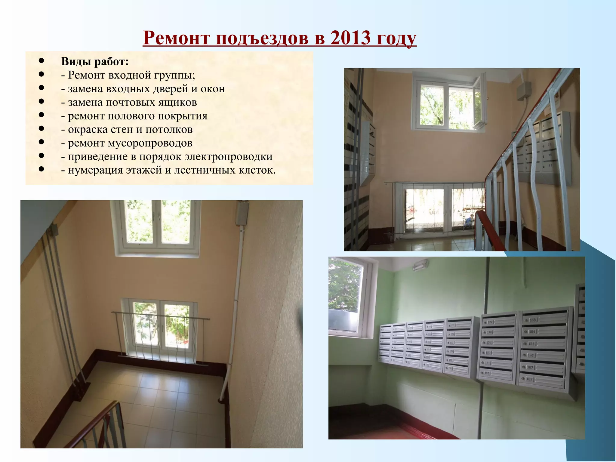  Виды работ:
 - Ремонт входной группы;
 - замена входных дверей и окон
 - замена почтовых ящиков
 - ремонт полового покрытия
 - окраска стен и потолков
 - ремонт мусоропроводов
 - приведение в порядок электропроводки
 - нумерация этажей и лестничных клеток.
Ремонт подъездов в 2013 году
 
