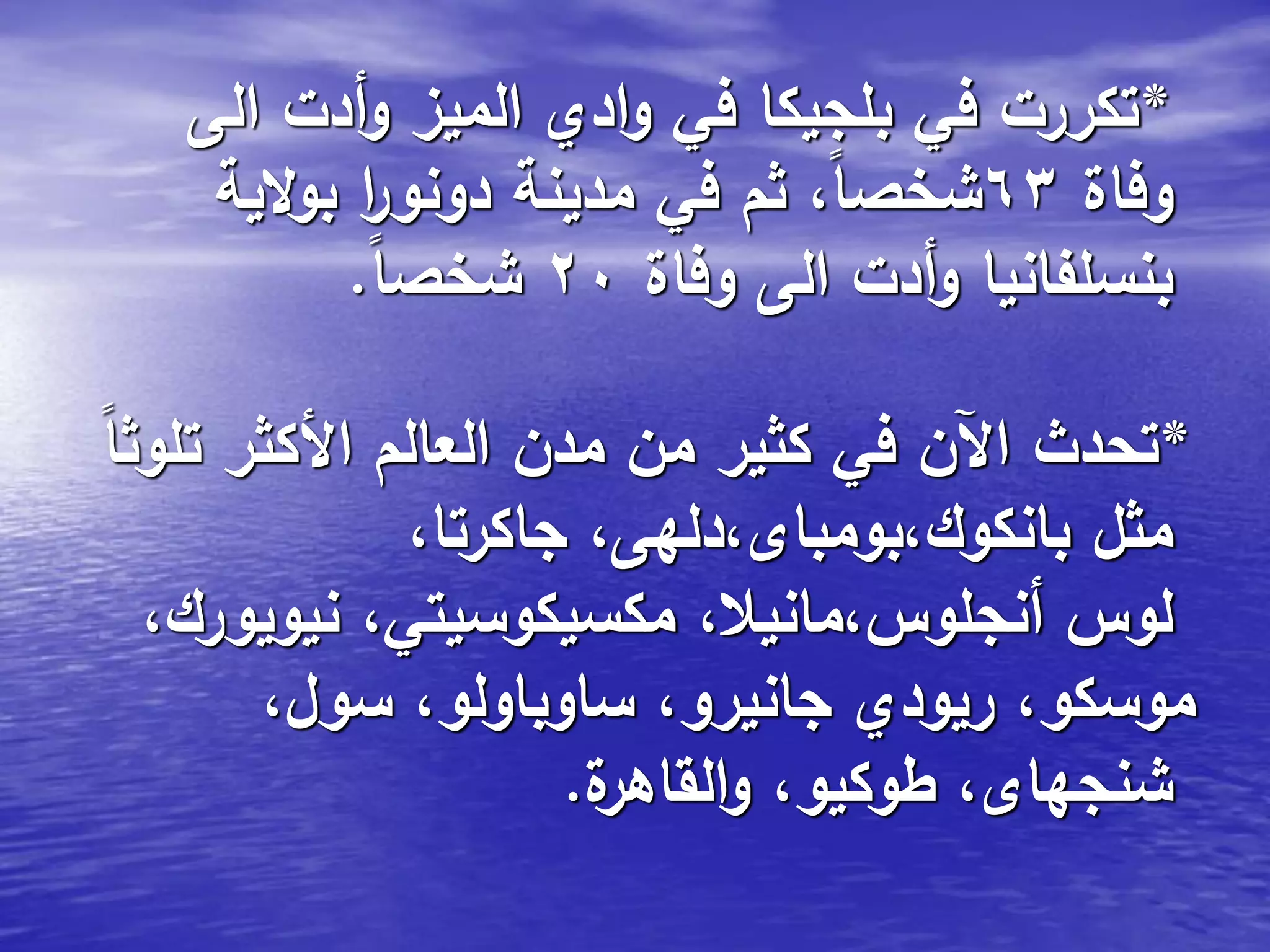 *‫الى‬ ‫أدت‬‫و‬ ‫الميز‬ ‫ادي‬‫و‬ ‫في‬ ‫بلجيكا‬ ‫في‬ ‫تكررت‬
‫وفاة‬63‫الية‬‫و‬‫ب‬ ‫ا‬‫ر‬‫دونو‬ ‫مدينة‬ ‫في‬ ‫ثم‬ ،ً‫ا‬‫شخص‬
‫وفاة‬ ‫الى‬ ‫أدت‬‫و‬ ‫بنسلفانيا‬20ً‫ا‬‫شخص‬.
*ً‫ا‬‫تلوث‬ ‫األكثر‬ ‫العالم‬ ‫مدن‬ ‫من‬ ‫كثير‬ ‫في‬ ‫اآلن‬ ‫تحدث‬
،‫جاكرتا‬ ،‫بانكوك،بومباى،دلهى‬ ‫مثل‬
،‫نيويورك‬ ،‫مكسيكوسيتي‬ ،‫أنجلوس،مانيال‬ ‫لوس‬
،‫سول‬ ،‫ساوباولو‬ ،‫جانيرو‬ ‫ريودي‬ ،‫موسكو‬
‫ة‬‫القاهر‬‫و‬ ،‫طوكيو‬ ،‫شنجهاى‬.
 