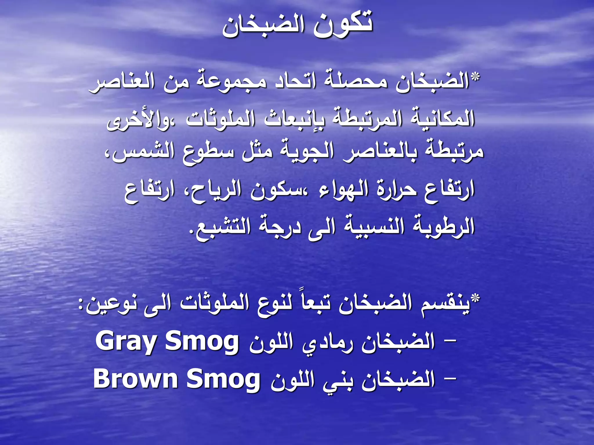 ‫تكون‬‫الضبخان‬
*‫العناصر‬ ‫من‬ ‫مجموعة‬ ‫اتحاد‬ ‫محصلة‬ ‫الضبخان‬
‫ى‬‫األخر‬‫و‬، ‫الملوثات‬ ‫بإنبعاث‬ ‫المرتبطة‬ ‫المكانية‬
،‫الشمس‬ ‫ع‬‫سطو‬ ‫مثل‬ ‫الجوية‬ ‫بالعناصر‬ ‫مرتبطة‬
‫ارتفاع‬ ،‫الرياح‬ ‫،سكون‬ ‫اء‬‫و‬‫اله‬ ‫ة‬‫ار‬‫ر‬‫ح‬ ‫ارتفاع‬
‫التشبع‬ ‫درجة‬ ‫الى‬ ‫النسبية‬ ‫الرطوبة‬.
*‫نوعين‬ ‫الى‬ ‫الملوثات‬ ‫ع‬‫لنو‬ ً‫ا‬‫تبع‬ ‫الضبخان‬ ‫ينقسم‬:
Gray Smog -‫اللون‬ ‫رمادي‬ ‫الضبخان‬
Brown Smog -‫اللون‬ ‫بني‬ ‫الضبخان‬
 