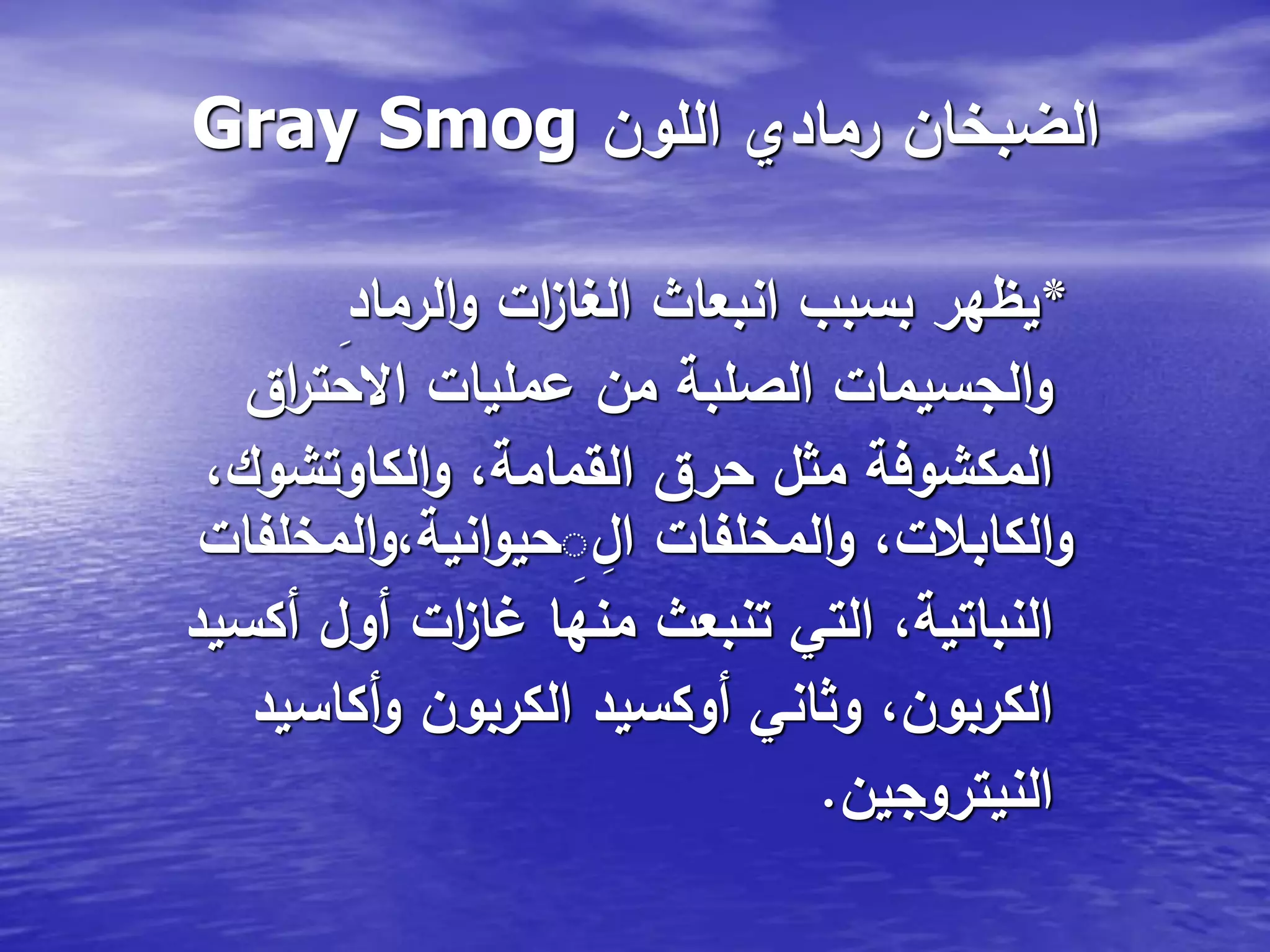 Gray Smog ‫اللون‬ ‫رمادي‬ ‫الضبخان‬
*‫الرماد‬‫و‬ ‫ات‬‫ز‬‫الغا‬ ‫انبعاث‬ ‫بسبب‬ ‫يظهر‬
‫اق‬‫ر‬‫االحت‬ ‫عمليات‬ ‫من‬ ‫الصلبة‬ ‫الجسيمات‬‫و‬
،‫الكاوتشوك‬‫و‬ ،‫القمامة‬ ‫حرق‬ ‫مثل‬ ‫المكشوفة‬
‫المخلفات‬‫و‬،‫انية‬‫و‬‫حي‬ِ‫ال‬ ‫المخلفات‬‫و‬ ،‫الكابالت‬‫و‬
‫أكسيد‬ ‫أول‬ ‫ات‬‫ز‬‫غا‬ ‫منها‬ ‫تنبعث‬ ‫التي‬ ،‫النباتية‬
‫أكاسيد‬‫و‬ ‫الكربون‬ ‫أوكسيد‬ ‫وثاني‬ ،‫الكربون‬
‫النيتروجين‬.
 
