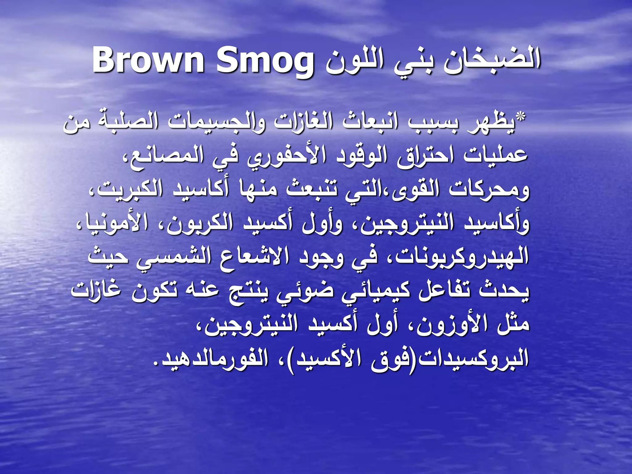 Brown Smog ‫اللون‬ ‫بني‬ ‫الضبخان‬
*‫من‬ ‫الصلبة‬ ‫الجسيمات‬‫و‬ ‫ات‬‫ز‬‫الغا‬ ‫انبعاث‬ ‫بسبب‬ ‫يظهر‬
،‫المصانع‬ ‫في‬ ‫ي‬‫األحفور‬ ‫الوقود‬ ‫اق‬‫ر‬‫احت‬ ‫عمليات‬
،‫الكبريت‬ ‫أكاسيد‬ ‫منها‬ ‫تنبعث‬ ‫القوى،التي‬ ‫ومحركات‬
،‫األمونيا‬ ،‫الكربون‬ ‫أكسيد‬ ‫أول‬‫و‬ ،‫النيتروجين‬ ‫أكاسيد‬‫و‬
‫حيث‬ ‫الشمسي‬ ‫االشعاع‬ ‫وجود‬ ‫في‬ ،‫الهيدروكربونات‬
‫ات‬‫ز‬‫غا‬ ‫تكون‬ ‫عنه‬ ‫ينتج‬ ‫ضوئي‬ ‫كيميائي‬ ‫تفاعل‬ ‫يحدث‬
،‫النيتروجين‬ ‫أكسيد‬ ‫أول‬ ،‫األوزون‬ ‫مثل‬
‫البروكسيدات‬(‫األكسيد‬ ‫فوق‬)‫الفورمالدهيد‬ ،.
 