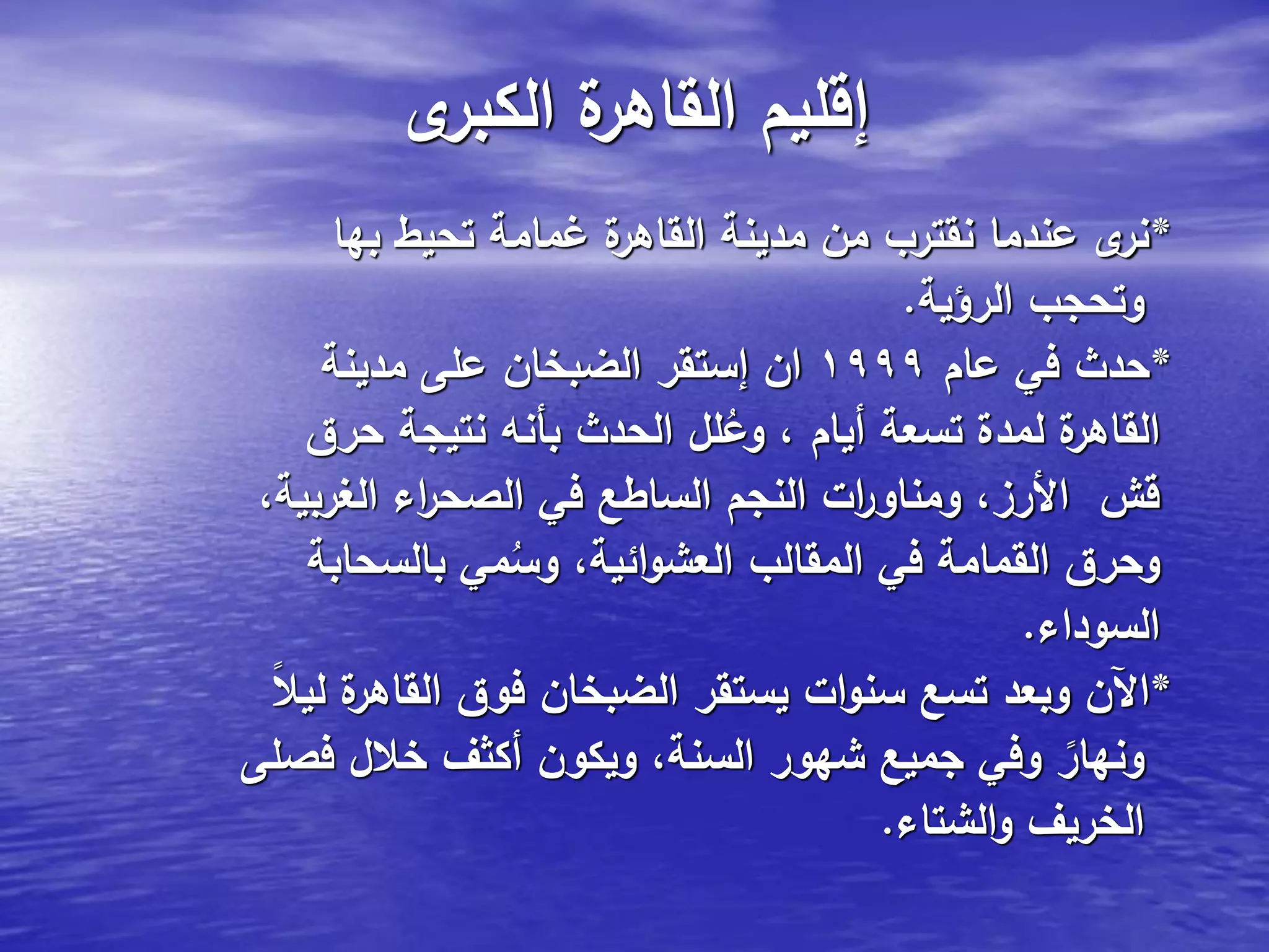 ‫ى‬‫الكبر‬ ‫ة‬‫القاهر‬ ‫إقليم‬
*‫بها‬ ‫تحيط‬ ‫غمامة‬ ‫ة‬‫القاهر‬ ‫مدينة‬ ‫من‬ ‫نقترب‬ ‫عندما‬ ‫ى‬‫نر‬
‫الرؤية‬ ‫وتحجب‬.
*‫عام‬ ‫في‬ ‫حدث‬1999‫مدينة‬ ‫على‬ ‫الضبخان‬ ‫إستقر‬ ‫ان‬
‫حرق‬ ‫نتيجة‬ ‫بأنه‬ ‫الحدث‬ ‫لل‬ُ‫وع‬ ، ‫أيام‬ ‫تسعة‬ ‫لمدة‬ ‫ة‬‫القاهر‬
،‫الغربية‬ ‫اء‬‫ر‬‫الصح‬ ‫في‬ ‫الساطع‬ ‫النجم‬ ‫ات‬‫ر‬‫ومناو‬ ،‫األرز‬ ‫قش‬
‫بالسحابة‬ ‫مي‬ُ‫وس‬ ،‫ائية‬‫و‬‫العش‬ ‫المقالب‬ ‫في‬ ‫القمامة‬ ‫وحرق‬
‫السوداء‬.
*ً‫ال‬‫لي‬ ‫ة‬‫القاهر‬ ‫فوق‬ ‫الضبخان‬ ‫يستقر‬ ‫ات‬‫و‬‫سن‬ ‫تسع‬ ‫وبعد‬ ‫اآلن‬
‫فصلى‬ ‫خالل‬ ‫أكثف‬ ‫ويكون‬ ،‫السنة‬ ‫شهور‬ ‫جميع‬ ‫وفي‬ ً‫ونهار‬
‫الشتاء‬‫و‬ ‫الخريف‬.
 