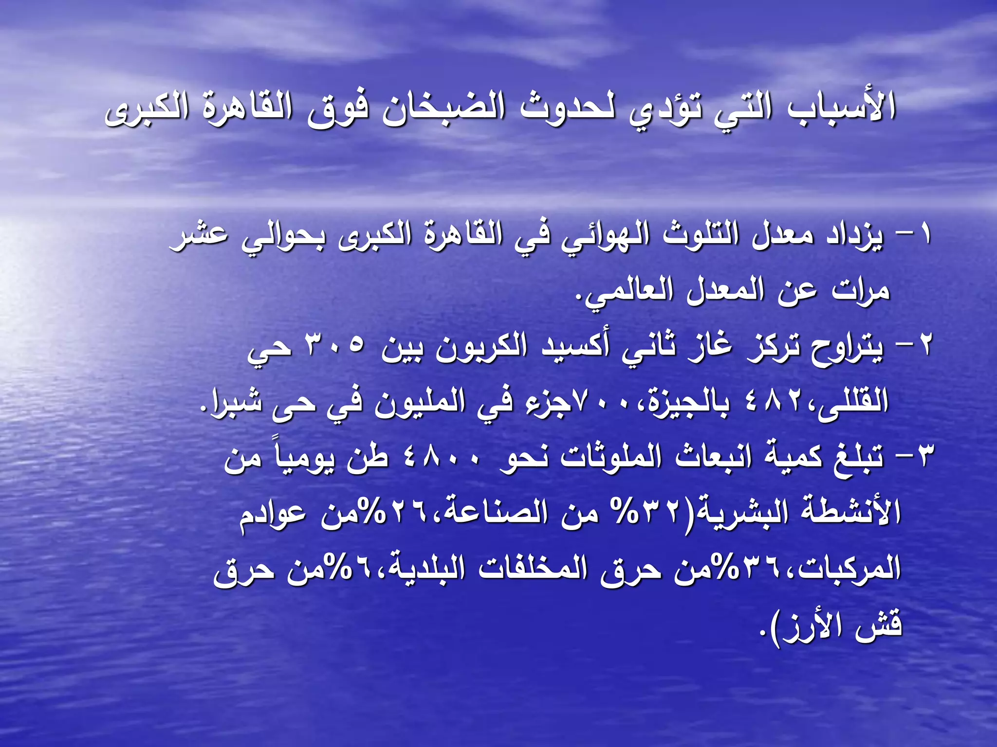 ‫ى‬‫الكبر‬ ‫ة‬‫القاهر‬ ‫فوق‬ ‫الضبخان‬ ‫لحدوث‬ ‫تؤدي‬ ‫التي‬ ‫األسباب‬
1-‫عشر‬ ‫الي‬‫و‬‫بح‬ ‫ى‬‫الكبر‬ ‫ة‬‫القاهر‬ ‫في‬ ‫ائي‬‫و‬‫اله‬ ‫التلوث‬ ‫معدل‬ ‫يزداد‬
‫العالمي‬ ‫المعدل‬ ‫عن‬ ‫ات‬‫ر‬‫م‬.
2-‫بين‬ ‫الكربون‬ ‫أكسيد‬ ‫ثاني‬ ‫غاز‬ ‫تركز‬ ‫اوح‬‫ر‬‫يت‬305‫حي‬
،‫القللى‬482،‫ة‬‫بالجيز‬700‫ا‬‫ر‬‫شب‬ ‫حى‬ ‫في‬ ‫المليون‬ ‫في‬ ‫ء‬‫جز‬.
3-‫نحو‬ ‫الملوثات‬ ‫انبعاث‬ ‫كمية‬ ‫تبلغ‬4800‫من‬ ً‫ا‬‫يومي‬ ‫طن‬
‫البشرية‬ ‫األنشطة‬(32%،‫الصناعة‬ ‫من‬26%‫ادم‬‫و‬‫ع‬ ‫من‬
،‫المركبات‬36%،‫البلدية‬ ‫المخلفات‬ ‫حرق‬ ‫من‬6%‫حرق‬ ‫من‬
‫األرز‬ ‫قش‬.)
 