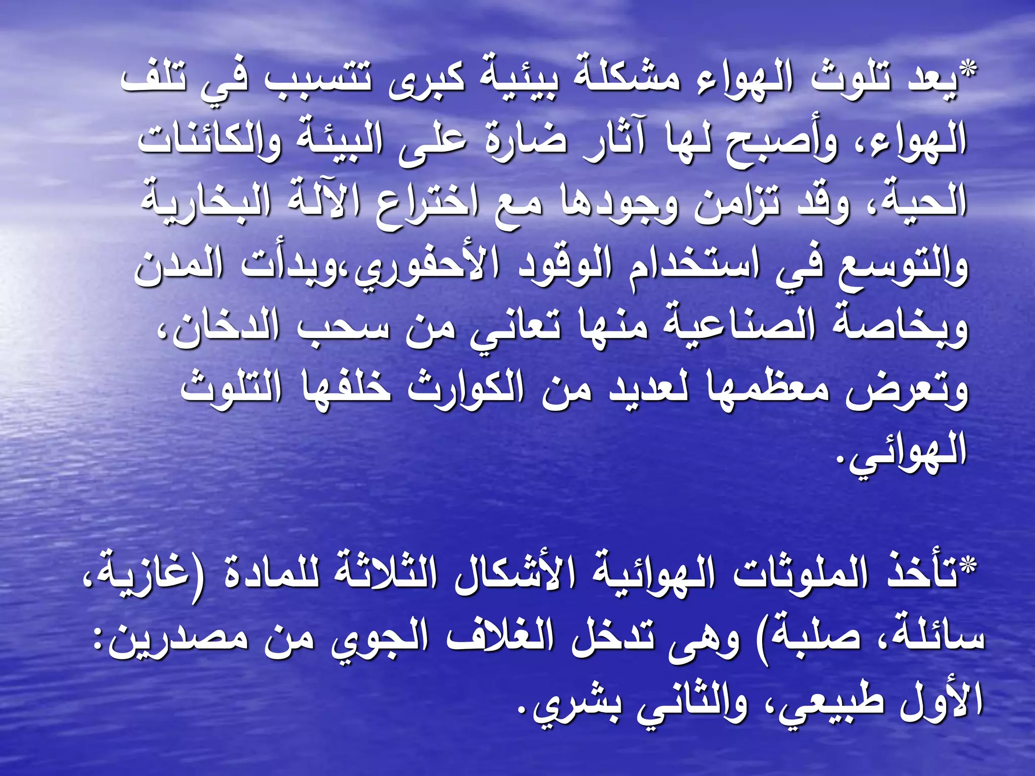 *‫تلف‬ ‫في‬ ‫تتسبب‬ ‫ى‬‫كبر‬ ‫بيئية‬ ‫مشكلة‬ ‫اء‬‫و‬‫اله‬ ‫تلوث‬ ‫يعد‬
‫الكائنات‬‫و‬ ‫البيئة‬ ‫على‬ ‫ة‬‫ضار‬ ‫آثار‬ ‫لها‬ ‫أصبح‬‫و‬ ،‫اء‬‫و‬‫اله‬
‫البخارية‬ ‫اآللة‬ ‫اع‬‫ر‬‫اخت‬ ‫مع‬ ‫وجودها‬ ‫امن‬‫ز‬‫ت‬ ‫وقد‬ ،‫الحية‬
‫المدن‬ ‫ي،وبدأت‬‫األحفور‬ ‫الوقود‬ ‫استخدام‬ ‫في‬ ‫التوسع‬‫و‬
،‫الدخان‬ ‫سحب‬ ‫من‬ ‫تعاني‬ ‫منها‬ ‫الصناعية‬ ‫وبخاصة‬
‫التلوث‬ ‫خلفها‬ ‫ارث‬‫و‬‫الك‬ ‫من‬ ‫لعديد‬ ‫معظمها‬ ‫وتعرض‬
‫ائي‬‫و‬‫اله‬.
*‫للمادة‬ ‫الثالثة‬ ‫األشكال‬ ‫ائية‬‫و‬‫اله‬ ‫الملوثات‬ ‫تأخذ‬(،‫غازية‬
‫صلبة‬ ،‫سائلة‬)‫مصدرين‬ ‫من‬ ‫الجوي‬ ‫الغالف‬ ‫تدخل‬ ‫وهى‬:
‫ي‬‫بشر‬ ‫الثاني‬‫و‬ ،‫طبيعي‬ ‫األول‬.
 