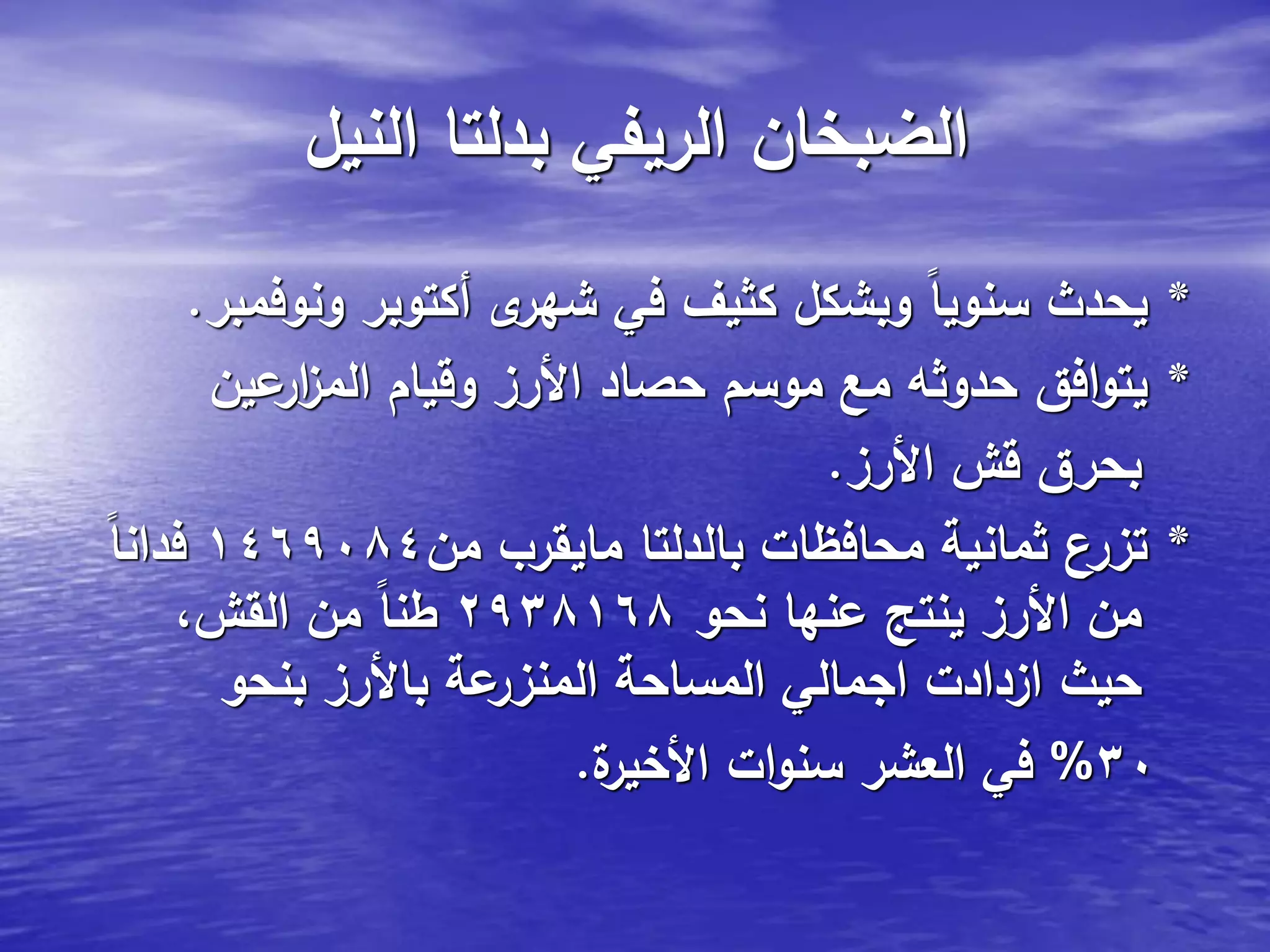‫النيل‬ ‫بدلتا‬ ‫الريفي‬ ‫الضبخان‬
*‫ونوفمبر‬ ‫أكتوبر‬ ‫ى‬‫شهر‬ ‫في‬ ‫كثيف‬ ‫وبشكل‬ ً‫ا‬‫سنوي‬ ‫يحدث‬.
*‫عين‬‫ار‬‫ز‬‫الم‬ ‫وقيام‬ ‫األرز‬ ‫حصاد‬ ‫موسم‬ ‫مع‬ ‫حدوثه‬ ‫افق‬‫و‬‫يت‬
‫األرز‬ ‫قش‬ ‫بحرق‬.
*‫من‬ ‫مايقرب‬ ‫بالدلتا‬ ‫محافظات‬ ‫ثمانية‬ ‫تزرع‬1469084ً‫ا‬‫فدان‬
‫نحو‬ ‫عنها‬ ‫ينتج‬ ‫األرز‬ ‫من‬2938168،‫القش‬ ‫من‬ ً‫ا‬‫طن‬
‫بنحو‬ ‫باألرز‬ ‫عة‬‫المنزر‬ ‫المساحة‬ ‫اجمالي‬ ‫ازدادت‬ ‫حيث‬
30%‫ة‬‫األخير‬ ‫ات‬‫و‬‫سن‬ ‫العشر‬ ‫في‬.
 