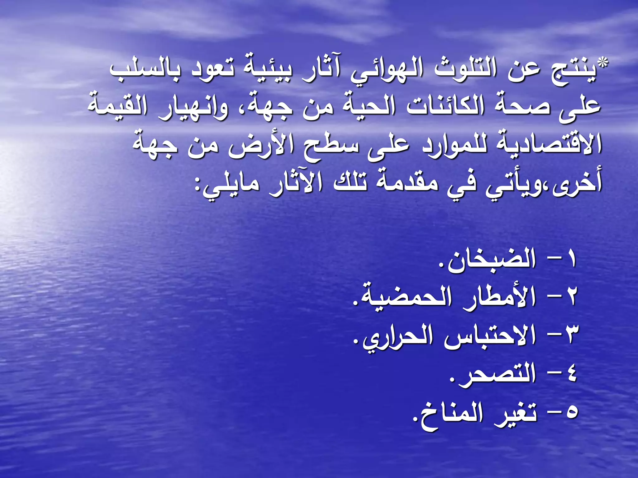 *‫بالسلب‬ ‫تعود‬ ‫بيئية‬ ‫آثار‬ ‫ائي‬‫و‬‫اله‬ ‫التلوث‬ ‫عن‬ ‫ينتج‬
‫القيمة‬ ‫انهيار‬‫و‬ ،‫جهة‬ ‫من‬ ‫الحية‬ ‫الكائنات‬ ‫صحة‬ ‫على‬
‫جهة‬ ‫من‬ ‫األرض‬ ‫سطح‬ ‫على‬ ‫ارد‬‫و‬‫للم‬ ‫االقتصادية‬
‫مايلي‬ ‫اآلثار‬ ‫تلك‬ ‫مقدمة‬ ‫في‬ ‫ى،ويأتي‬‫أخر‬:
1-‫الضبخان‬.
2-‫الحمضية‬ ‫األمطار‬.
3-‫ي‬‫ار‬‫ر‬‫الح‬ ‫االحتباس‬.
4-‫التصحر‬.
5-‫المناخ‬ ‫تغير‬.
 