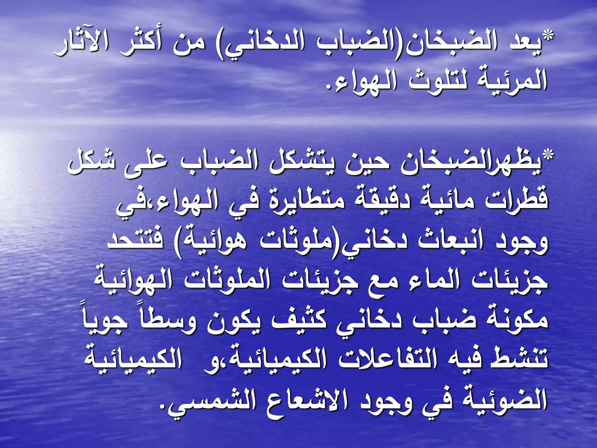*‫الضبخان‬ ‫يعد‬(‫الدخاني‬ ‫الضباب‬)‫اآلثار‬ ‫أكثر‬ ‫من‬
‫اء‬‫و‬‫اله‬ ‫لتلوث‬ ‫المرئية‬.
*‫شكل‬ ‫على‬ ‫الضباب‬ ‫يتشكل‬ ‫حين‬ ‫الضبخان‬‫ر‬‫يظه‬
‫اء،في‬‫و‬‫اله‬ ‫في‬ ‫ة‬‫متطاير‬ ‫دقيقة‬ ‫مائية‬ ‫ات‬‫ر‬‫قط‬
‫دخاني‬ ‫انبعاث‬ ‫وجود‬(‫ائية‬‫و‬‫ه‬ ‫ملوثات‬)‫فتتحد‬
‫ائية‬‫و‬‫اله‬ ‫الملوثات‬ ‫جزيئات‬ ‫مع‬ ‫الماء‬ ‫جزيئات‬
ً‫ا‬‫جوي‬ ً‫ا‬‫وسط‬ ‫يكون‬ ‫كثيف‬ ‫دخاني‬ ‫ضباب‬ ‫مكونة‬
‫الكيميائية‬ ‫الكيميائية،و‬ ‫التفاعالت‬ ‫فيه‬ ‫تنشط‬
‫الشمسي‬ ‫االشعاع‬ ‫وجود‬ ‫في‬ ‫الضوئية‬.
 