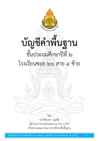 บัญชีคำพื้นฐำน ชั้นประถมศึกษำปีที่ ๒ โดย นำยพีระยศ บุญเพ็ง ผู้อำนวยกำรโรงเรียนซอย ๒๖ สำย ๔ ซ้ำย หน้า 1
บัญชีคำพื้นฐำน
ชั้นประถมศึกษาปีที่ ๒
โรงเรียนซอย ๒๖ สาย ๔ ซ้าย
โดย
นายพีระยศ บุญเพ็ง
ผู้อานวยการโรงเรียนซอย ๒๖ สาย ๔ ซ้าย
สานักงานคณะกรรมการการศึกษาขั้นพื้นฐาน
 