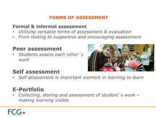 FORMS OF ASSESSMENT
Formal & informal assessment
•  Utilising versatile forms of assessment & evaluation
•  From testing to supportive and encouraging assessment
Peer assessment
•  Students assess each other´s
work
Self assessment
•  Self assessment is important element in learning to learn
E-Portfolio
•  Collecting, storing and assessment of student´s work –
making learning visible
 