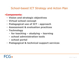 2/26/13 Page 15
School-based ICT Strategy and Action Plan
• Components:
•  Vision and strategic objectives
•  Virtual school concept
•  Pedagogical use of ICT - approach
•  Assessment & evaluation practices
•  Technology
•  for teaching – studying – learning
•  school administration tools
•  school portal
•  Pedagogical & technical support services
 