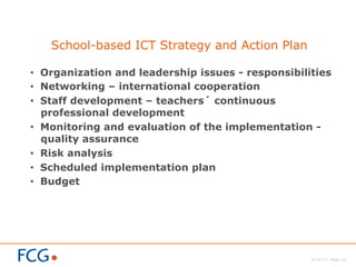 2/26/13 Page 16
School-based ICT Strategy and Action Plan
•  Organization and leadership issues - responsibilities
•  Networking – international cooperation
•  Staff development – teachers´ continuous
professional development
•  Monitoring and evaluation of the implementation -
quality assurance
•  Risk analysis
•  Scheduled implementation plan
•  Budget
 