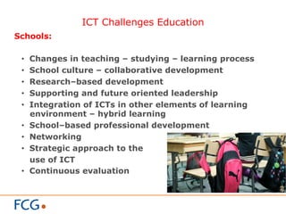 ICT Challenges Education
Schools:
•  Changes in teaching – studying – learning process
•  School culture – collaborative development
•  Research–based development
•  Supporting and future oriented leadership
•  Integration of ICTs in other elements of learning
environment – hybrid learning
•  School–based professional development
•  Networking
•  Strategic approach to the
use of ICT
•  Continuous evaluation
 