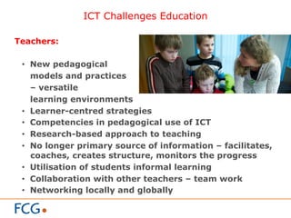 ICT Challenges Education
Teachers:
•  New pedagogical
models and practices
– versatile
learning environments
•  Learner-centred strategies
•  Competencies in pedagogical use of ICT
•  Research-based approach to teaching
•  No longer primary source of information – facilitates,
coaches, creates structure, monitors the progress
•  Utilisation of students informal learning
•  Collaboration with other teachers – team work
•  Networking locally and globally
 