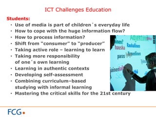 ICT Challenges Education
Students:
•  Use of media is part of children´s everyday life
•  How to cope with the huge information flow?
•  How to process information?
•  Shift from “consumer” to “producer”
•  Taking active role – learning to learn
•  Taking more responsibility
of one´s own learning
•  Learning in authentic contexts
•  Developing self-assessment
•  Combining curriculum–based
studying with informal learning
•  Mastering the critical skills for the 21st century
 