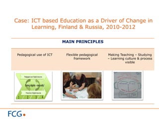 Case: ICT based Education as a Driver of Change in
Learning, Finland & Russia, 2010-2012
MAIN PRINCIPLES
Pedagogical use of ICT Flexible pedagogical
framework
Making Teaching – Studying
– Learning culture & process
visible
 