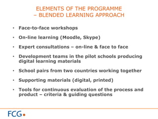 ELEMENTS OF THE PROGRAMME
– BLENDED LEARNING APPROACH
•  Face-to-face workshops
•  On-line learning (Moodle, Skype)
•  Expert consultations – on-line & face to face
•  Development teams in the pilot schools producing
digital learning materials
•  School pairs from two countries working together
•  Supporting materials (digital, printed)
•  Tools for continuous evaluation of the process and
product – criteria & guiding questions
 