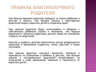  Чем больше времени родители проведут со своим ребёнком в
детстве и юности, тем больше шансов у престарелых
родителей видеть взрослых детей в отцовском доме.
 Чем меньше родители будут использовать в общении с
собственным ребёнком угрозы и наказания, тем больше
вероятность принятия взрослыми детьми права на спокойную
старость их родителей.
 Хамство и грубость детства практически всегда возвращаются
неуютной и обиженной старостью, очень грустной и очень
тоскливой.
 Чем раньше родители научатся проявлять терпение и
терпимость по отношению к ребёнку в детстве, тем больше
шансов у состарившихся родителей почувствовать по
отношению к себе проявление терпения и терпимости от
взрослых детей.
 