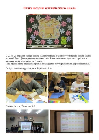 Итоги недели эстетического цикла
С 23 по 29 апреля в нашей школе была проведена неделя эстетического цикла, целью
которой было формирование положительной мотивации по изучению предметов
художественно-эстетического цикла.
Эта неделя была насыщена яркими конкурсами, мероприятиями и соревнованиями.
Открытка своими руками, отв. Тарасенко Н.А.
Своя игра, отв. Вологина А.А.