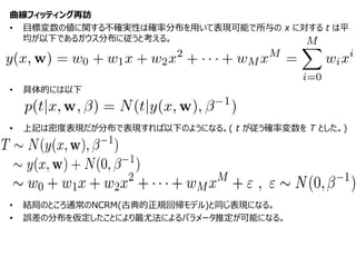 曲線フィッティング再訪
• 目標変数の値に関する不確実性は確率分布を用いて表現可能で所与の x に対する t は平
均が以下であるガウス分布に従うと考える。
• 具体的には以下
• 上記は密度表現だが分布で表現すれば以下のようになる。( t が従う確率変数を T とした。)
• 結局のところ通常のNCRM(古典的正規回帰モデル)と同じ表現になる。
• 誤差の分布を仮定したことにより最尤法によるパラメータ推定が可能になる。
 