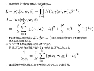 • 尤度関数、対数尤度関数として次式を得る。
• MLEを求める際に考える は二乗和誤差を最小にする推定量を
求めることと等価である。
⇨ OLSEはMLEの特別な場合と等価だとわかる。
• 同様にガウス分布の精度パラメータ β を求めると以下のようになる。
• 正規分布の分散のMLEは標本分散だったのでその点でも整合的。
 