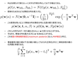 • MLEを得たので新たな x に対する予測分布として以下が導出できる。
• 簡単のため次のような事前分布を導入する。
• この表現を用いることで事後分布を事前分布と尤度の積で表現できる。
• これにより所与のデータから最も尤もらしい w を見つけることができる。
• すなわち、事後分布を最大化する w を決めることができる。
• これを最大事後確率推定(maximum posterior)ないしMAP推定と呼ぶ。
• 事後確率の最大値は下式の最小値として与えられ正則化された二乗和誤差の最小
化問題と等価である。
 