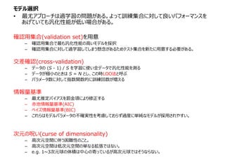 モデル選択
• 最尤アプローチは過学習の問題がある。よって訓練集合に対して良いパフォーマンスを
あげていても汎化性能が低い場合がある。
確認用集合(validation set)を用意
– 確認用集合で最も汎化性能の高いモデルを採択
– 確認用集合に対して過学習してしまう懸念があるためテスト集合を新たに用意する必要がある。
交差確認(cross-validation)
– データの (S - 1) / S を学習に使い全データで汎化性能を測る
– データが極小のときは S = N とし、この時LOO法と呼ぶ
– パラメータ数に対して指数関数的に訓練回数が増える
情報量基準
– 最尤推定バイアスを罰金項により修正する
– 赤池情報量基準(AIC)
– ベイズ情報量基準(BIC)
– これらはモデルパラメータの不確実性を考慮しておらず過度に単純なモデルが採用されやすい。
次元の呪い(curse of dimensionality)
– 高次元空間に伴う困難性のこと。
– 高次元空間は低次元空間の単なる拡張ではない。
– e.g. 1~3次元球の体積は中心の寄っているが高次元球ではそうならない。
 