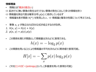情報理論
• 情報とは「驚きの度合い」
⇨ 起きそうに無い事象の発生はそうでない事象の発生に比して多くの情報を持つ
⇨ 情報量を測る尺度は確率分布 p(x) に依存しているはず
• 情報量を表す関数 h(*) を発見したい。 ⇨ 情報量と確率の性質について考えてみる。
• 事象 x, y が独立ならば次の2式が成立するのが自然。
1. h(x, y) = h(x) + h(y)
2. p(x, y) = p(x) p(y)
• この関係を満たす関数として情報量は次のように表現できる。
• この関数を用いることにより情報量の平均を次のように期待値で表現可能。
• これをエントロピー(entropy)という。(多重度を用いた表現も可能)
 
