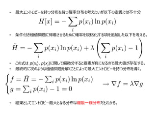 • 最大エントロピーを持つ分布を持つ確率分布を考えたいが以下の定義では不十分
• 条件付き極値問題に帰着させるために確率を規格化する項を追加した以下を考える。
• この式は p(xi), p(xj)に関して偏微分すると要素が負になるので最大値が存在する。
• 最終的に次のような極値問題を解くことによって最大エントロピーを持つ分布を導く。
• 結果としてエントロピー最大となる分布は離散一様分布だとわかる。
 