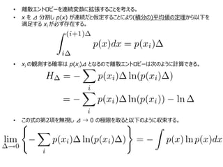 • 離散エントロピーを連続変数に拡張することを考える。
• x を ⊿ 分割し p(x) が連続だと仮定することにより(積分の)平均値の定理から以下を
満足する xi が必ず存在する。
• xi の観測する確率は p(xi)⊿ となるので離散エントロピーは次のように計算できる。
• この式の第2項を無視し ⊿ → 0 の極限を取ると以下のように収束する。
 