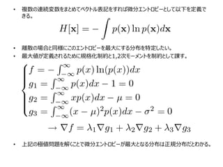 • 複数の連続変数をまとめてベクトル表記をすれば微分エントロピーとして以下を定義で
きる。
• 離散の場合と同様にこのエントロピーを最大にする分布を特定したい。
• 最大値が定義されるために規格化制約と1,2次モーメントを制約として課す。
• 上記の極値問題を解くことで微分エントロピーが最大となる分布は正規分布だとわかる。
 