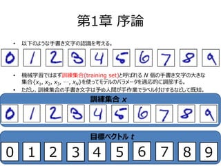 第1章 序論
• 以下のような手書き文字の認識を考える。
• 機械学習ではまず訓練集合(training set)と呼ばれる N 個の手書き文字の大きな
集合{x1, x2, x3, …, xN}を使ってモデルのパラメータを適応的に調節する。
• ただし、訓練集合の手書き文字は予め人間が手作業でラベル付けするなどして既知。
訓練集合 x
目標ベクトル t
0 3 4 5 6 7 ８ 91 2
 