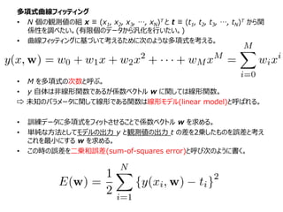 多項式曲線フィッティング
• N 個の観測値の組 x ≡ (x1, x2, x3, …, xN)T と t ≡ (t1, t2, t3, …, tN)T から関
係性を調べたい。(有限個のデータから汎化を行いたい。)
• 曲線フィッティングに基づいて考えるために次のような多項式を考える。
• M を多項式の次数と呼ぶ。
• y 自体は非線形関数であるが係数ベクトル w に関しては線形関数。
⇨ 未知のパラメータに関して線形である関数は線形モデル(linear model)と呼ばれる。
• 訓練データに多項式をフィットさせることで係数ベクトル w を求める。
• 単純な方法としてモデルの出力 y と観測値の出力 t の差を2乗したものを誤差と考え
これを最小にする w を求める。
• この時の誤差を二乗和誤差(sum-of-squares error)と呼び次のように書く。
 