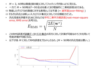 • M = 3, 4の時は真値(緑の線)に対してフィッティングが良いように見える。
• 一方で M = 9の時はデータの全点を通っており理論的に二乗和誤差は0である。
⇨ 発振したグラフであり真値に対する表現としては不適 (= 過学習(over-fitting) )
⇨ そもそも汎化とは新しい入力(テスト集合)に対しての分類能力だった。
• 汎化性能を評価するために次のような平均二乗平方根誤差(root-mean-square
error, RMS error)を考える。
• このRMS誤差が訓練データとテスト集合の双方に対して計算が可能なのでこれを用いて
性能評価が可能となる。
• 以下が各 M に対してRMS誤差をプロットしたもの。(M = 9の時の汎化性能は悪い。)
 